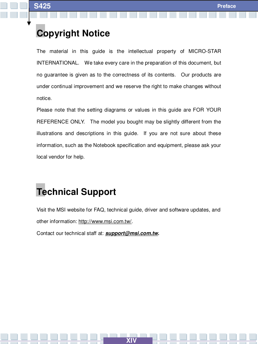   XIV S425 Preface Copyright Notice The material in this guide is the intellectual property of MICRO-STAR INTERNATIONAL.  We take every care in the preparation of this document, but no guarantee is given as to the correctness of its contents.  Our products are under continual improvement and we reserve the right to make changes without notice. Please note that the setting diagrams or values in this guide are FOR YOUR REFERENCE ONLY.  The model you bought may be slightly different from the illustrations and descriptions in this guide.  If you are not sure about these information, such as the Notebook specification and equipment, please ask your local vendor for help.  Technical Support Visit the MSI website for FAQ, technical guide, driver and software updates, and other information: http://www.msi.com.tw/. Contact our technical staff at: support@msi.com.tw.      