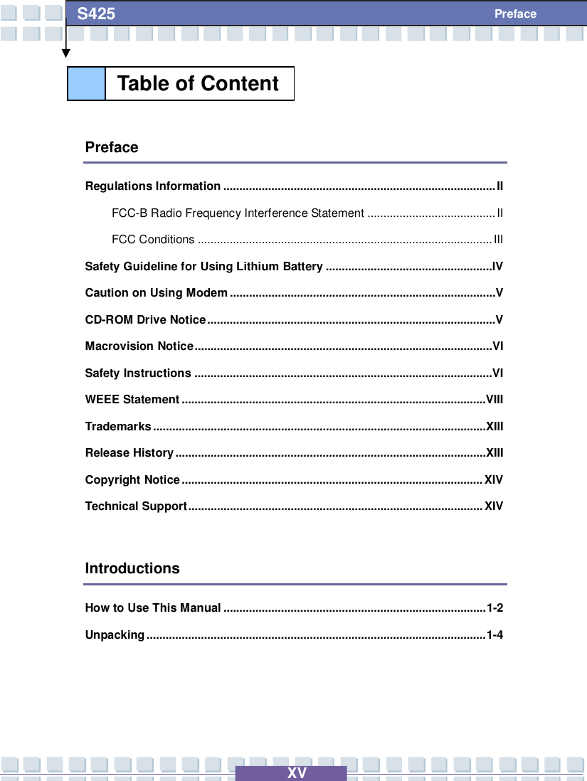   XV S425 Preface   Preface Regulations Information.....................................................................................II FCC-B Radio Frequency Interference Statement........................................II FCC Conditions............................................................................................III Safety Guideline for Using Lithium Battery....................................................IV Caution on Using Modem...................................................................................V CD-ROM Drive Notice..........................................................................................V Macrovision Notice.............................................................................................VI Safety Instructions.............................................................................................VI WEEE Statement...............................................................................................VIII Trademarks........................................................................................................XIII Release History.................................................................................................XIII Copyright Notice..............................................................................................XIV Technical Support............................................................................................XIV  Introductions How to Use This Manual..................................................................................1-2 Unpacking..........................................................................................................1-4   Table of Content  