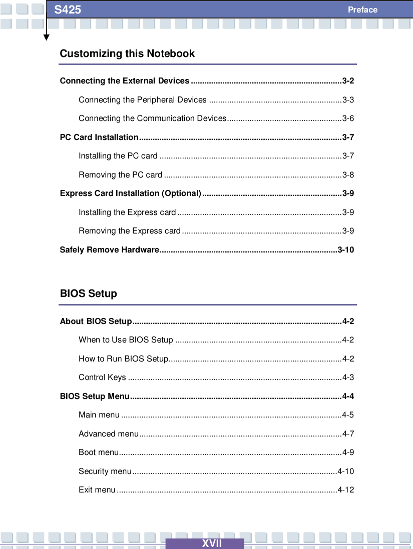   XVII S425 Preface Customizing this Notebook Connecting the External Devices...................................................................3-2 Connecting the Peripheral Devices...........................................................3-3 Connecting the Communication Devices...................................................3-6 PC Card Installation..........................................................................................3-7 Installing the PC card.................................................................................3-7 Removing the PC card...............................................................................3-8 Express Card Installation (Optional)..............................................................3-9 Installing the Express card.........................................................................3-9 Removing the Express card.......................................................................3-9 Safely Remove Hardware...............................................................................3-10  BIOS Setup About BIOS Setup.............................................................................................4-2 When to Use BIOS Setup..........................................................................4-2  How to Run BIOS Setup.............................................................................4-2 Control Keys...............................................................................................4-3 BIOS Setup Menu..............................................................................................4-4 Main menu..................................................................................................4-5  Advanced menu..........................................................................................4-7 Boot menu...................................................................................................4-9 Security menu...........................................................................................4-10 Exit menu..................................................................................................4-12  
