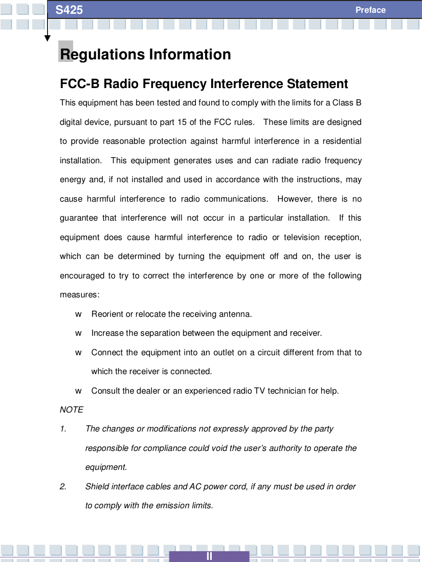   II S425 Preface Regulations Information FCC-B Radio Frequency Interference Statement This equipment has been tested and found to comply with the limits for a Class B digital device, pursuant to part 15 of the FCC rules.  These limits are designed to provide reasonable protection against harmful interference in a residential installation.  This equipment generates uses and can radiate radio frequency energy and, if not installed and used in accordance with the instructions, may cause harmful interference to radio communications.  However, there is no guarantee that interference will not occur in a particular installation.  If this equipment does cause harmful interference to radio or television reception, which can be determined by turning the equipment off and on, the user is encouraged to try to correct the interference by one or more of the following measures: w Reorient or relocate the receiving antenna. w Increase the separation between the equipment and receiver. w Connect the equipment into an outlet on a circuit different from that to which the receiver is connected. w Consult the dealer or an experienced radio TV technician for help. NOTE 1. The changes or modifications not expressly approved by the party responsible for compliance could void the user’s authority to operate the equipment. 2. Shield interface cables and AC power cord, if any must be used in order to comply with the emission limits. 