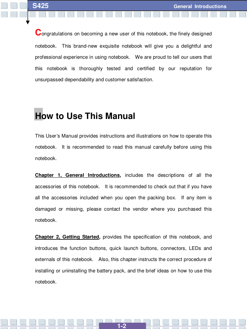   1-2 S425 General Introductions Congratulations on becoming a new user of this notebook, the finely designed notebook.  This brand-new exquisite notebook will give you a delightful and professional experience in using notebook.  We are proud to tell our users that this notebook is thoroughly tested and certified by our reputation for unsurpassed dependability and customer satisfaction.  How to Use This Manual This User’s Manual provides instructions and illustrations on how to operate this notebook.  It is recommended to read this manual carefully before using this notebook.     Chapter 1, General Introductions, includes the descriptions of all the accessories of this notebook.  It is recommended to check out that if you have all the accessories included when you open the packing box.  If any item is damaged or missing, please contact the vendor where you purchased this notebook. Chapter 2, Getting Started, provides the specification of this notebook, and introduces the function buttons, quick launch buttons, connectors, LEDs and externals of this notebook.  Also, this chapter instructs the correct procedure of installing or uninstalling the battery pack, and the brief ideas on how to use this notebook.  