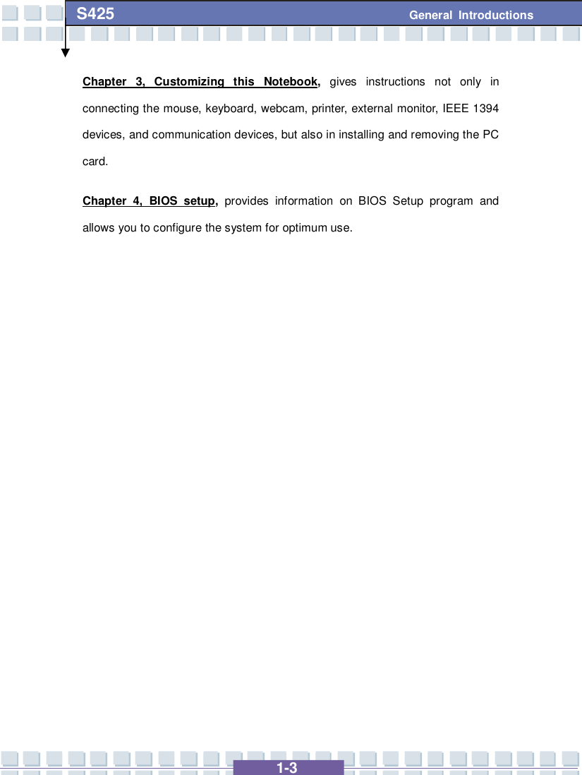   1-3 S425 General Introductions Chapter 3, Customizing this Notebook,  gives instructions not only in connecting the mouse, keyboard, webcam, printer, external monitor, IEEE 1394 devices, and communication devices, but also in installing and removing the PC card. Chapter 4, BIOS setup,  provides information on BIOS Setup program and allows you to configure the system for optimum use.             