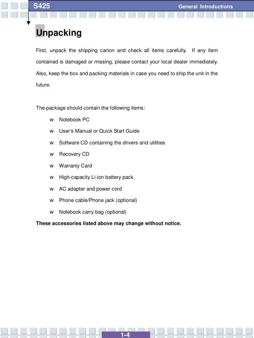   1-4 S425 General Introductions Unpacking First, unpack the shipping carton and check all items carefully.  If any item contained is damaged or missing, please contact your local dealer immediately.  Also, keep the box and packing materials in case you need to ship the unit in the future.  The package should contain the following items: w Notebook PC w User’s Manual or Quick Start Guide w Software CD containing the drivers and utilities w Recovery CD w Warranty Card w High-capacity Li-ion battery pack w AC adapter and power cord w Phone cable/Phone jack (optional) w Notebook carry bag (optional) These accessories listed above may change without notice.        