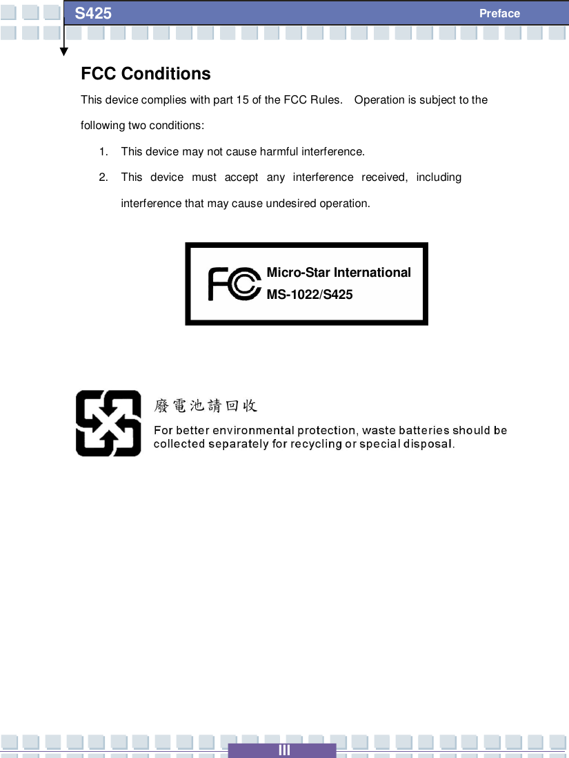   III S425 Preface FCC Conditions This device complies with part 15 of the FCC Rules.  Operation is subject to the following two conditions: 1. This device may not cause harmful interference. 2. This device must accept any interference received, including interference that may cause undesired operation.              MS-1022/S425 Micro-Star International 