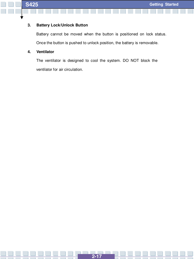   2-17 S425 Getting Started 3. Battery Lock/Unlock Button Battery cannot be moved when the button is positioned on lock status. Once the button is pushed to unlock position, the battery is removable. 4. Ventilator The ventilator is designed to cool the system. DO NOT block the ventilator for air circulation.                    