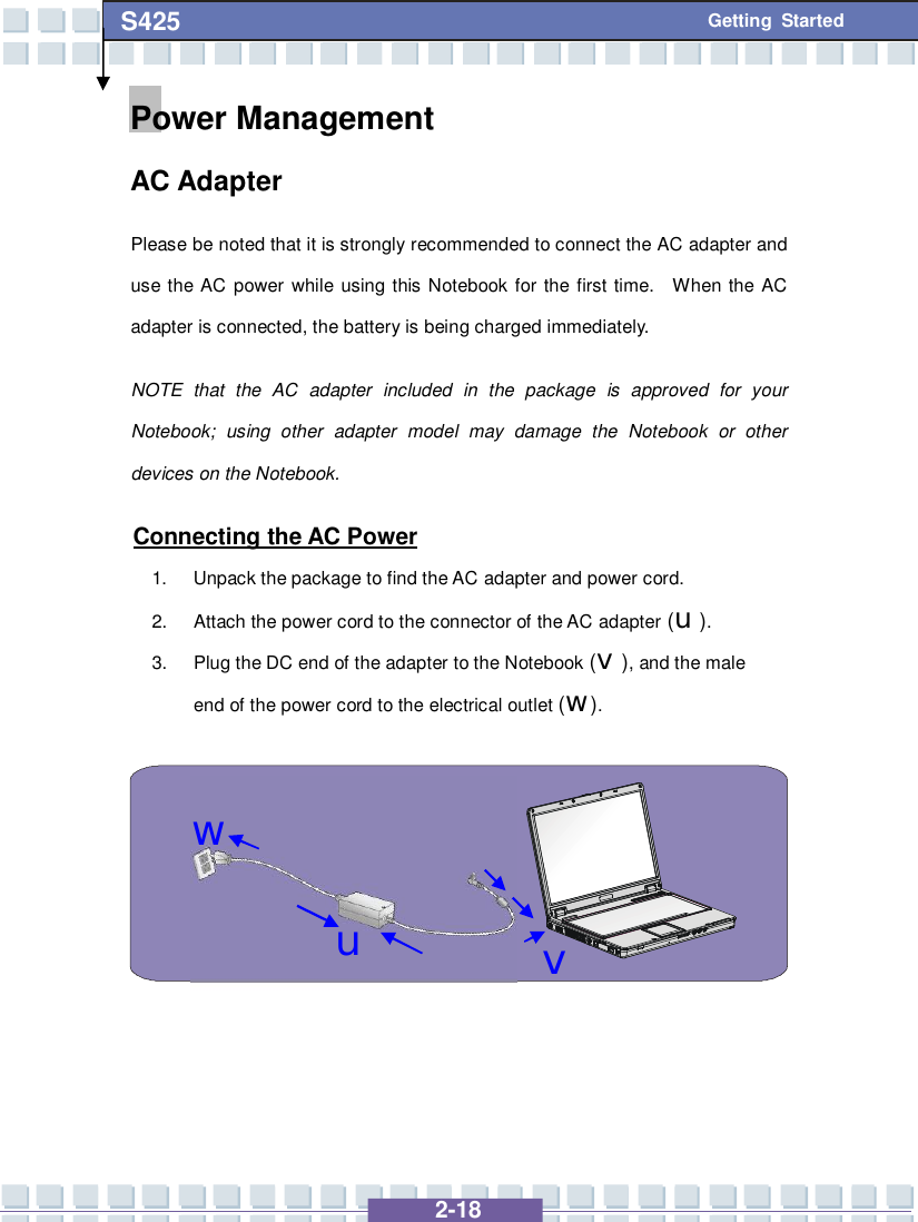   2-18 S425 Getting Started uvwPower Management  AC Adapter Please be noted that it is strongly recommended to connect the AC adapter and use the AC power while using this Notebook for the first time.  When the AC adapter is connected, the battery is being charged immediately.   NOTE that the AC adapter included in the package is approved for your Notebook; using other adapter model may damage the Notebook or other devices on the Notebook.  Connecting the AC Power 1. Unpack the package to find the AC adapter and power cord. 2. Attach the power cord to the connector of the AC adapter (u). 3. Plug the DC end of the adapter to the Notebook (v), and the male end of the power cord to the electrical outlet (w).    