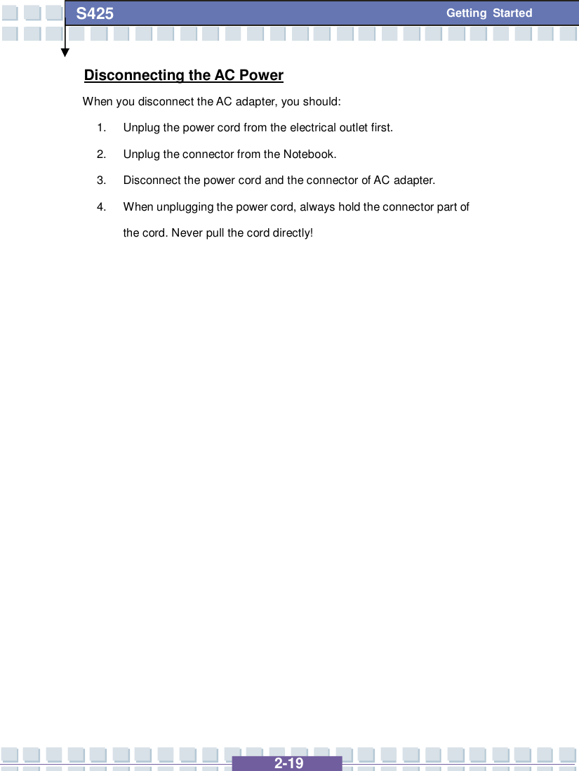   2-19 S425 Getting Started Disconnecting the AC Power When you disconnect the AC adapter, you should: 1. Unplug the power cord from the electrical outlet first. 2. Unplug the connector from the Notebook. 3. Disconnect the power cord and the connector of AC adapter. 4. When unplugging the power cord, always hold the connector part of the cord. Never pull the cord directly!                 