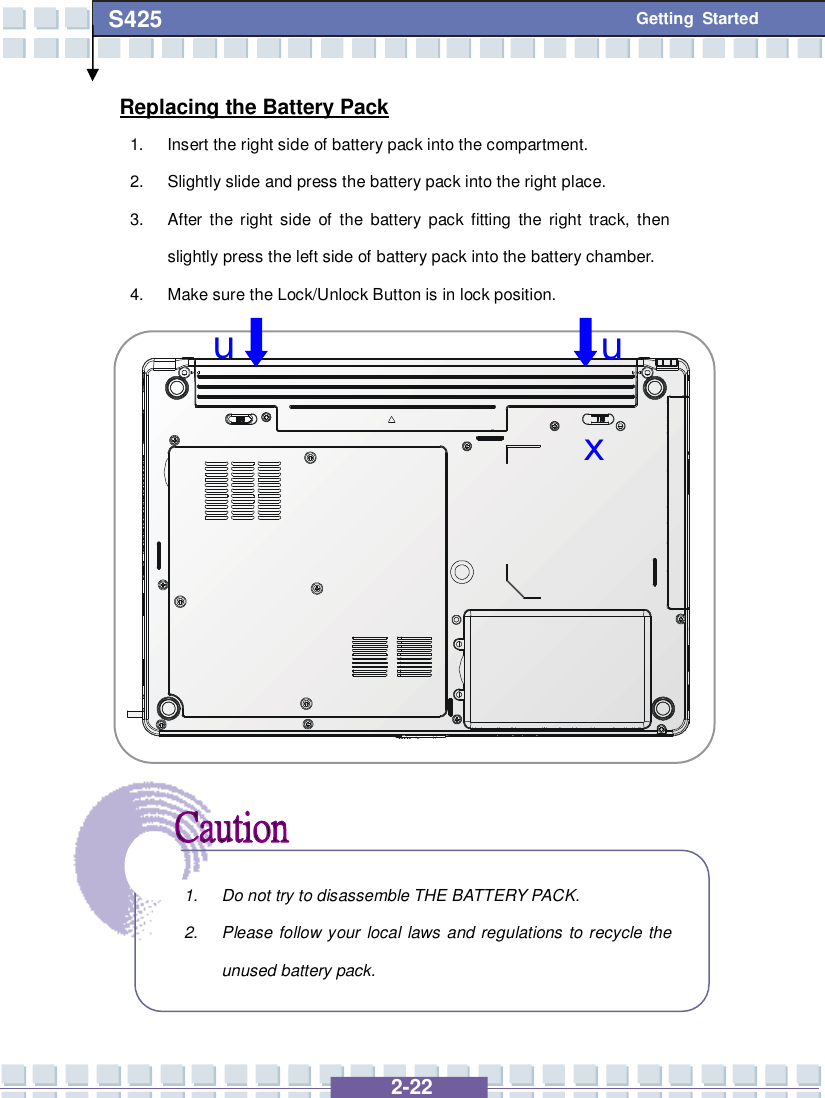   2-22 S425 Getting Started Replacing the Battery Pack 1. Insert the right side of battery pack into the compartment. 2. Slightly slide and press the battery pack into the right place. 3. After the right side of the battery pack fitting the right track, then slightly press the left side of battery pack into the battery chamber. 4. Make sure the Lock/Unlock Button is in lock position.                  1. Do not try to disassemble THE BATTERY PACK. 2. Please follow your local laws and regulations to recycle the unused battery pack. u u x