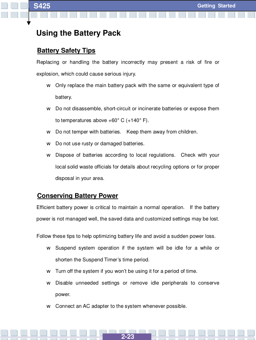   2-23 S425 Getting Started Using the Battery Pack Battery Safety Tips Replacing or handling the battery incorrectly may present a risk of fire or explosion, which could cause serious injury. w Only replace the main battery pack with the same or equivalent type of battery. w Do not disassemble, short-circuit or incinerate batteries or expose them to temperatures above +60° C (+140° F). w Do not temper with batteries.  Keep them away from children. w Do not use rusty or damaged batteries. w Dispose of batteries according to local regulations.  Check with your local solid waste officials for details about recycling options or for proper disposal in your area. Conserving Battery Power Efficient battery power is critical to maintain a normal operation.  If the battery power is not managed well, the saved data and customized settings may be lost. Follow these tips to help optimizing battery life and avoid a sudden power loss. w Suspend system operation if the system will be idle for a while or shorten the Suspend Timer’s time period. w Turn off the system if you won’t be using it for a period of time. w Disable unneeded settings or remove idle peripherals to conserve power. w Connect an AC adapter to the system whenever possible. 