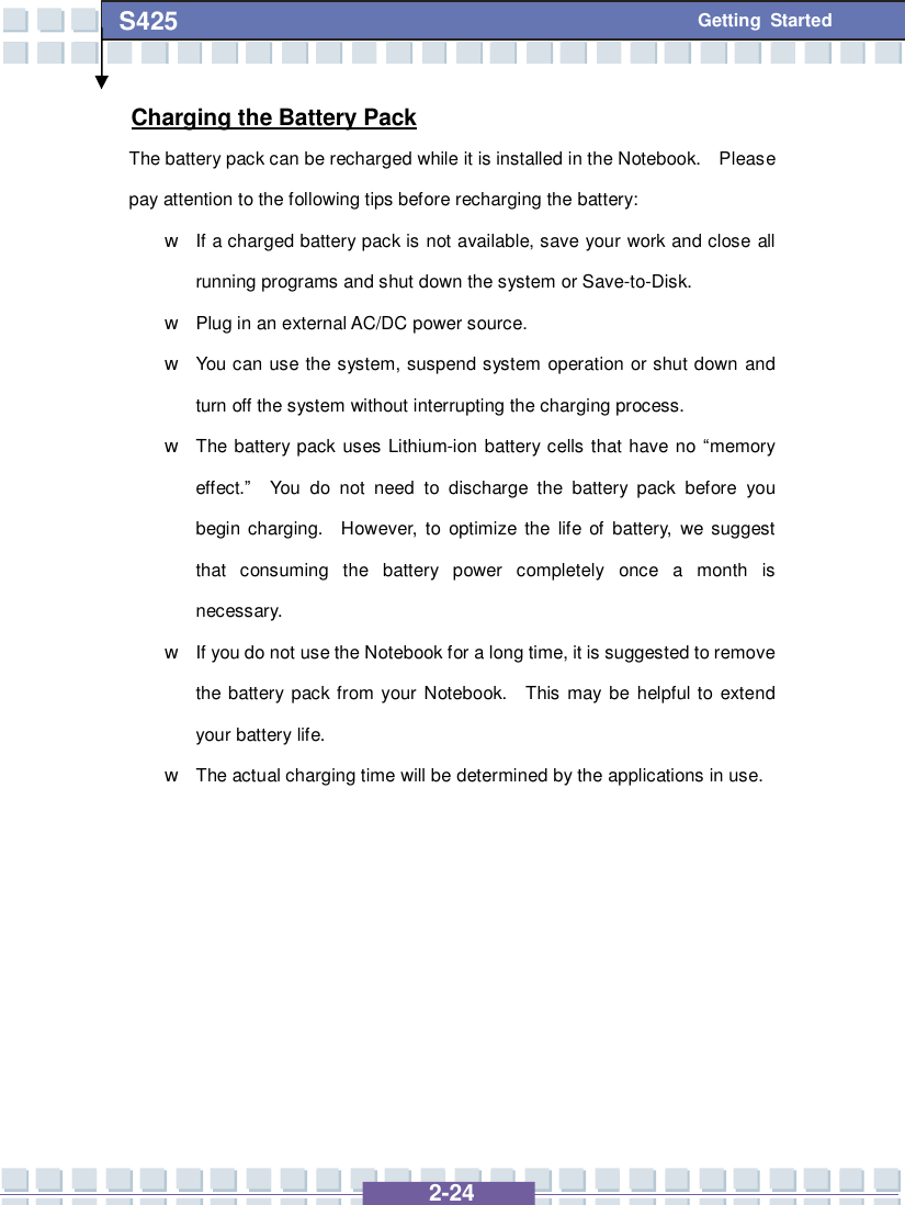   2-24 S425 Getting Started Charging the Battery Pack The battery pack can be recharged while it is installed in the Notebook.  Please pay attention to the following tips before recharging the battery: w If a charged battery pack is not available, save your work and close all running programs and shut down the system or Save-to-Disk. w Plug in an external AC/DC power source. w You can use the system, suspend system operation or shut down and turn off the system without interrupting the charging process. w The battery pack uses Lithium-ion battery cells that have no “memory effect.”  You do not need to discharge the battery pack before you begin charging.  However, to optimize the life of battery, we suggest that consuming the battery power completely once a month is necessary. w If you do not use the Notebook for a long time, it is suggested to remove the battery pack from your Notebook.  This may be helpful to extend your battery life. w The actual charging time will be determined by the applications in use.       
