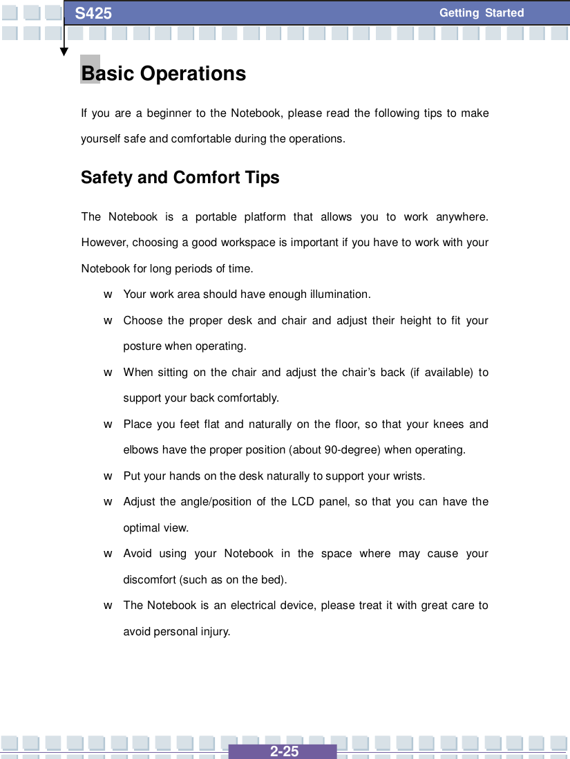   2-25 S425 Getting Started Basic Operations If you are a beginner to the Notebook, please read the following tips to make yourself safe and comfortable during the operations. Safety and Comfort Tips The Notebook is a portable platform that allows you to work anywhere.  However, choosing a good workspace is important if you have to work with your Notebook for long periods of time. w Your work area should have enough illumination. w Choose the proper desk and chair and adjust their height to fit your posture when operating. w When sitting on the chair and adjust the chair’s back (if available) to support your back comfortably. w Place you feet flat and naturally on the floor, so that your knees and elbows have the proper position (about 90-degree) when operating. w Put your hands on the desk naturally to support your wrists. w Adjust the angle/position of the LCD panel, so that you can have the optimal view. w Avoid using your Notebook in the space where may cause your discomfort (such as on the bed). w The Notebook is an electrical device, please treat it with great care to avoid personal injury. 