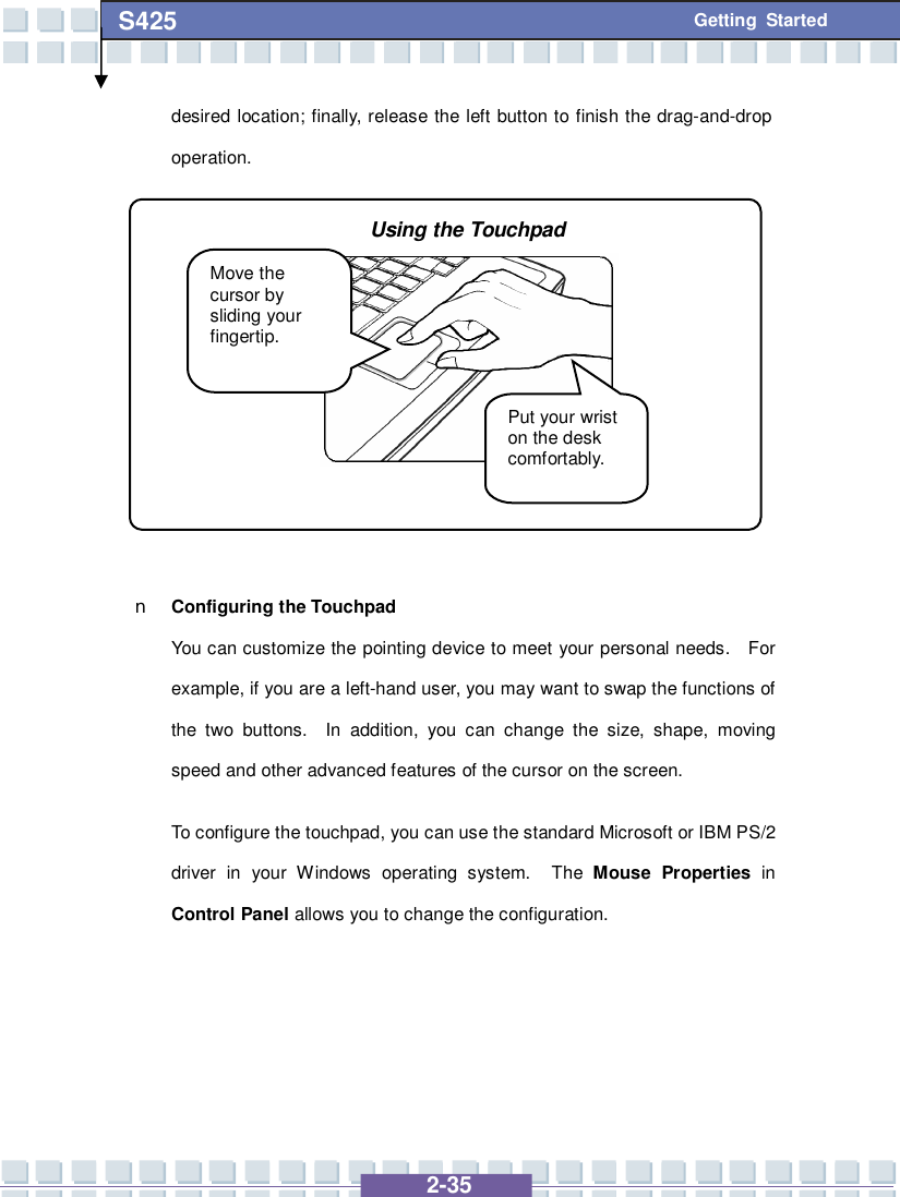   2-35 S425 Getting Started desired location; finally, release the left button to finish the drag-and-drop operation.           n Configuring the Touchpad You can customize the pointing device to meet your personal needs.  For example, if you are a left-hand user, you may want to swap the functions of the two buttons.  In addition, you can change the size, shape, moving speed and other advanced features of the cursor on the screen. To configure the touchpad, you can use the standard Microsoft or IBM PS/2 driver in your Windows operating system.  The  Mouse Properties  in Control Panel allows you to change the configuration.     Move the cursor by sliding your fingertip. Put your wrist on the desk comfortably. Using the Touchpad 