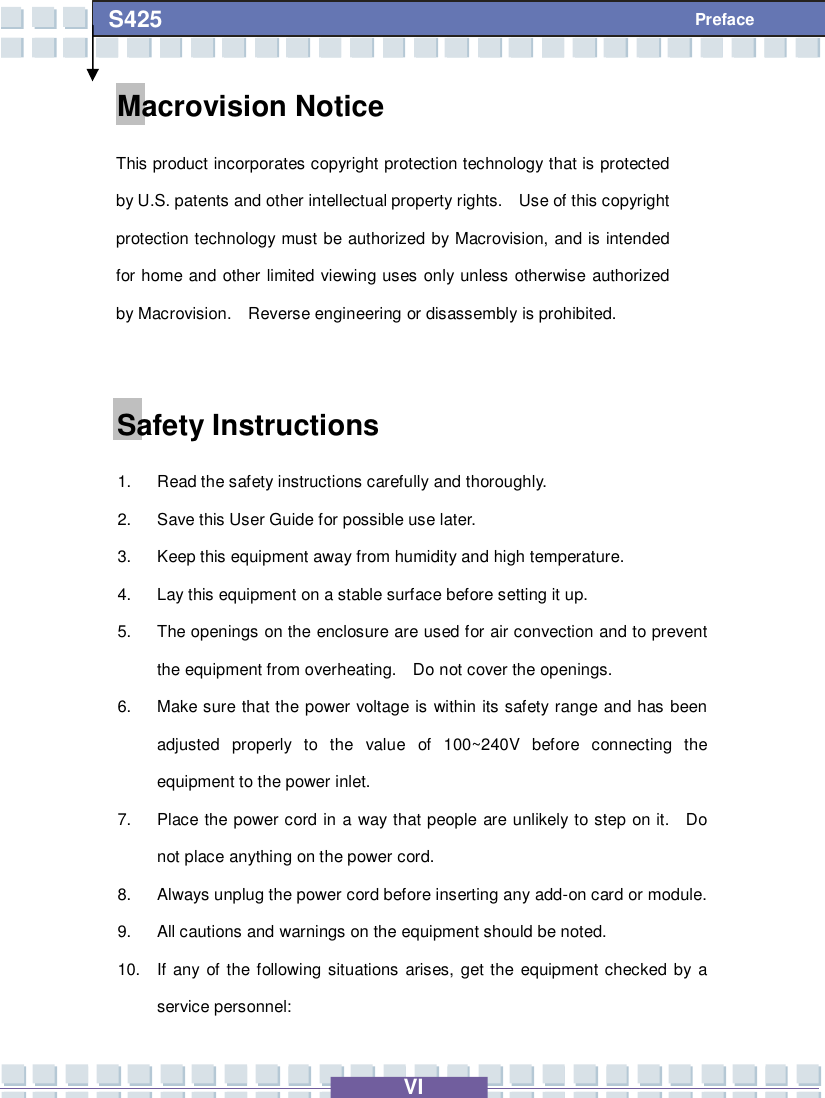   VI S425 Preface Macrovision Notice This product incorporates copyright protection technology that is protected by U.S. patents and other intellectual property rights.  Use of this copyright protection technology must be authorized by Macrovision, and is intended for home and other limited viewing uses only unless otherwise authorized by Macrovision.  Reverse engineering or disassembly is prohibited.  Safety Instructions 1. Read the safety instructions carefully and thoroughly. 2. Save this User Guide for possible use later. 3. Keep this equipment away from humidity and high temperature. 4. Lay this equipment on a stable surface before setting it up. 5. The openings on the enclosure are used for air convection and to prevent the equipment from overheating.  Do not cover the openings. 6. Make sure that the power voltage is within its safety range and has been adjusted properly to the value of 100~240V before connecting the equipment to the power inlet. 7. Place the power cord in a way that people are unlikely to step on it.  Do not place anything on the power cord. 8. Always unplug the power cord before inserting any add-on card or module. 9. All cautions and warnings on the equipment should be noted. 10. If any of the following situations arises, get the equipment checked by a service personnel: 