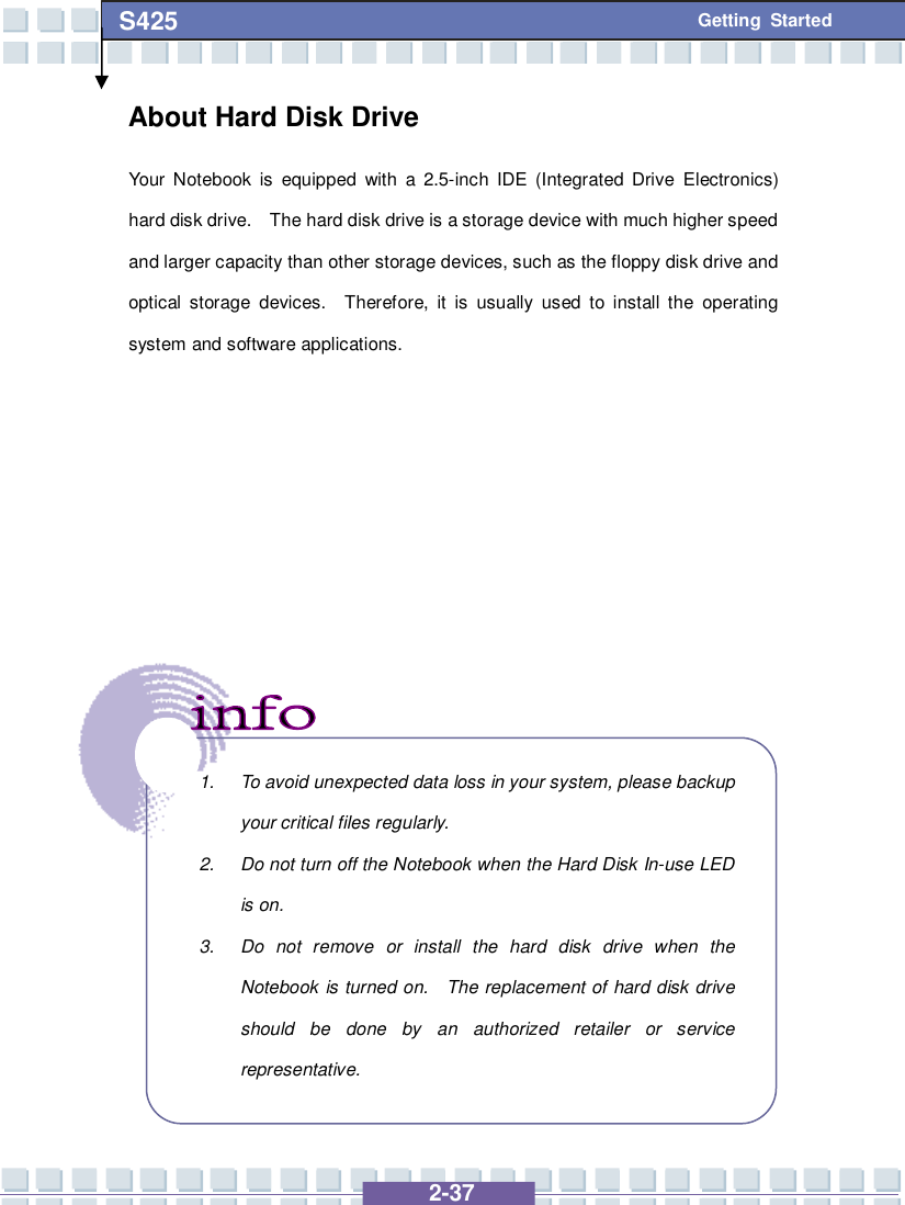   2-37 S425 Getting Started About Hard Disk Drive Your Notebook is equipped with a 2.5-inch IDE (Integrated Drive Electronics) hard disk drive.  The hard disk drive is a storage device with much higher speed and larger capacity than other storage devices, such as the floppy disk drive and optical storage devices.  Therefore, it is usually used to install the operating system and software applications.                   1. To avoid unexpected data loss in your system, please backup your critical files regularly. 2. Do not turn off the Notebook when the Hard Disk In-use LED is on. 3. Do not remove or install the hard disk drive when the Notebook is turned on.  The replacement of hard disk drive should be done by an authorized retailer or service representative.  