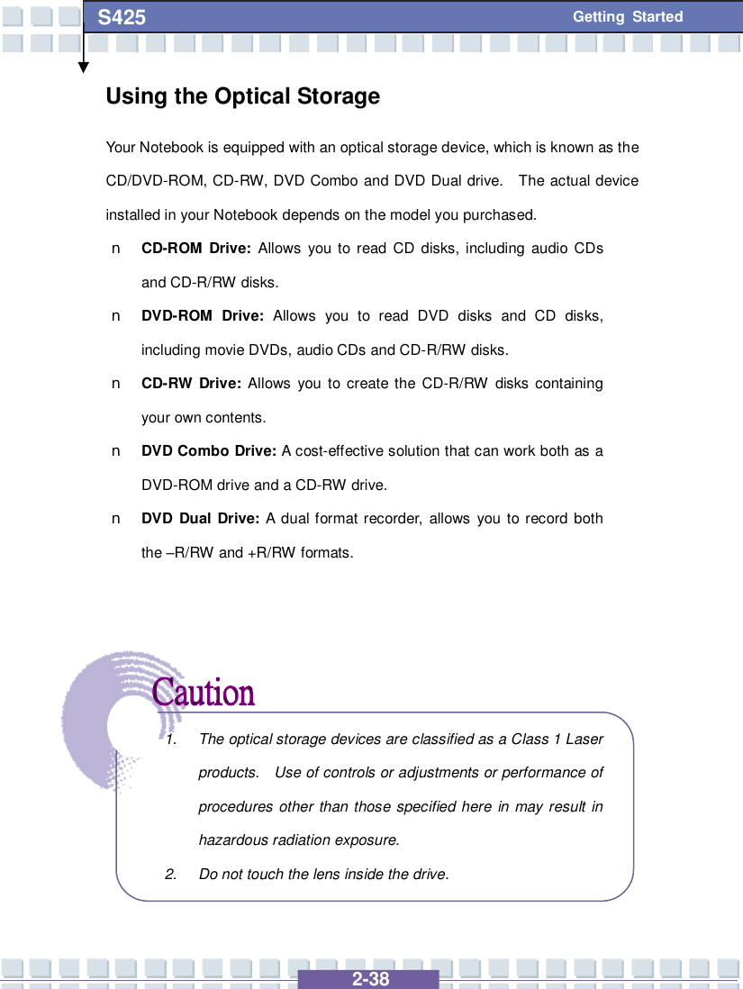   2-38 S425 Getting Started Using the Optical Storage Your Notebook is equipped with an optical storage device, which is known as the CD/DVD-ROM, CD-RW, DVD Combo and DVD Dual drive.  The actual device installed in your Notebook depends on the model you purchased. n CD-ROM Drive:  Allows you to read CD disks, including audio CDs and CD-R/RW disks. n DVD-ROM Drive: Allows you to read DVD disks and CD disks, including movie DVDs, audio CDs and CD-R/RW disks. n CD-RW Drive: Allows you to create the CD-R/RW disks containing your own contents. n DVD Combo Drive: A cost-effective solution that can work both as a DVD-ROM drive and a CD-RW drive. n DVD Dual Drive: A dual format recorder, allows you to record both the –R/RW and +R/RW formats.           1. The optical storage devices are classified as a Class 1 Laser products.  Use of controls or adjustments or performance of procedures other than those specified here in may result in hazardous radiation exposure. 2. Do not touch the lens inside the drive. 