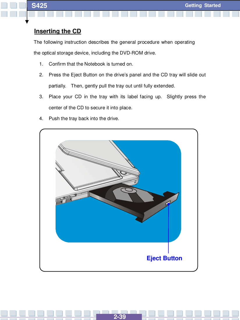   2-39 S425 Getting Started Eject Button Inserting the CD The following instruction describes the general procedure when operating the optical storage device, including the DVD-ROM drive. 1. Confirm that the Notebook is turned on. 2. Press the Eject Button on the drive’s panel and the CD tray will slide out partially.  Then, gently pull the tray out until fully extended. 3. Place your CD in the tray with its label facing up.  Slightly press the center of the CD to secure it into place. 4. Push the tray back into the drive.                 