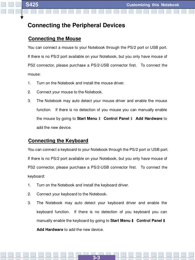   3-3 Customizing this Notebook S425 Connecting the Peripheral Devices Connecting the Mouse You can connect a mouse to your Notebook through the PS/2 port or USB port.  If there is no PS/2 port available on your Notebook, but you only have mouse of PS2 connector, please purchase a PS/2-USB connector first.  To connect the mouse: 1. Turn on the Notebook and install the mouse driver. 2. Connect your mouse to the Notebook. 3. The Notebook may auto detect your mouse driver and enable the mouse function.  If there is no detection of you mouse you can manually enable the mouse by going to Start Menu à Control Panel à Add Hardware to add the new device. Connecting the Keyboard You can connect a keyboard to your Notebook through the PS/2 port or USB port.  If there is no PS/2 port available on your Notebook, but you only have mouse of PS2 connector, please purchase a PS/2-USB connector first.  To connect the keyboard: 1. Turn on the Notebook and install the keyboard driver. 2. Connect your keyboard to the Notebook. 3. The Notebook may auto detect your keyboard driver and enable the keyboard function.  If there is no detection of you keyboard you can manually enable the keyboard by going to Start Menu à Control Panel à Add Hardware to add the new device. 