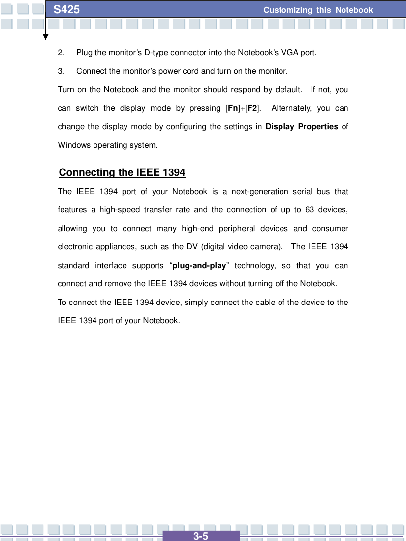   3-5 Customizing this Notebook S425 2. Plug the monitor’s D-type connector into the Notebook’s VGA port. 3. Connect the monitor’s power cord and turn on the monitor. Turn on the Notebook and the monitor should respond by default.  If not, you can switch the display mode by pressing [Fn]+[F2].  Alternately, you can change the display mode by configuring the settings in  Display Properties of Windows operating system. Connecting the IEEE 1394 The IEEE 1394 port of your Notebook is a next-generation serial bus that features a high-speed transfer rate and the connection of up to 63 devices, allowing you to connect many high-end peripheral devices and consumer electronic appliances, such as the DV (digital video camera).  The IEEE 1394 standard interface supports  “plug-and-play” technology, so that you can connect and remove the IEEE 1394 devices without turning off the Notebook. To connect the IEEE 1394 device, simply connect the cable of the device to the IEEE 1394 port of your Notebook.          