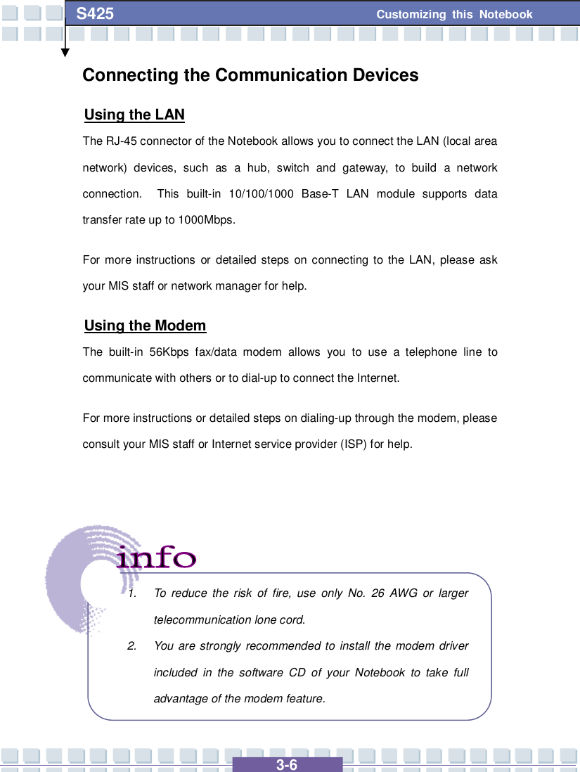   3-6 Customizing this Notebook S425 Connecting the Communication Devices Using the LAN The RJ-45 connector of the Notebook allows you to connect the LAN (local area network) devices, such as a hub, switch and gateway, to build a network connection.  This built-in 10/100/1000 Base-T LAN module supports data transfer rate up to 1000Mbps. For more instructions or detailed steps on connecting to the LAN, please ask your MIS staff or network manager for help. Using the Modem The built-in 56Kbps fax/data modem allows you to use a telephone line to communicate with others or to dial-up to connect the Internet. For more instructions or detailed steps on dialing-up through the modem, please consult your MIS staff or Internet service provider (ISP) for help.        1. To reduce the risk of fire, use only No. 26 AWG or larger telecommunication lone cord. 2. You are strongly recommended to install the modem driver included in the software CD of your Notebook to take full advantage of the modem feature. 