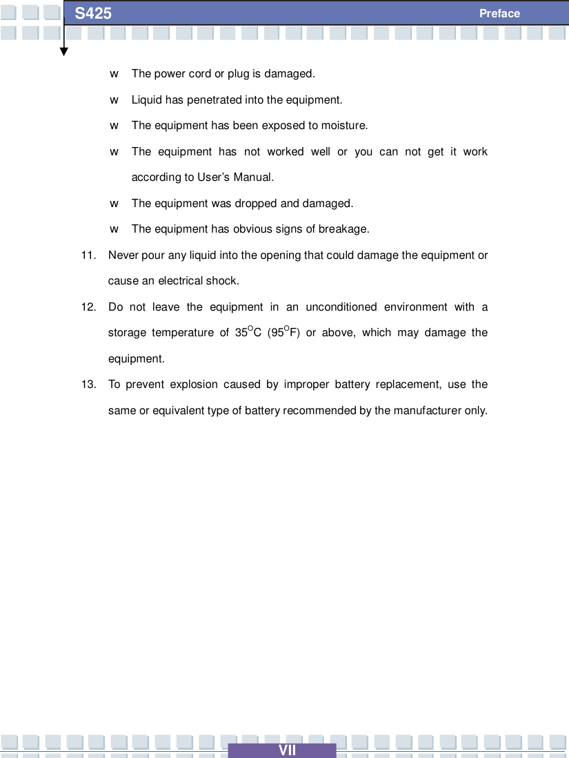   VII S425 Preface w The power cord or plug is damaged. w Liquid has penetrated into the equipment. w The equipment has been exposed to moisture. w The equipment has not worked well or you can not get it work according to User’s Manual. w The equipment was dropped and damaged. w The equipment has obvious signs of breakage. 11. Never pour any liquid into the opening that could damage the equipment or cause an electrical shock. 12. Do not leave the equipment in an unconditioned environment with a storage temperature of 35OC (95OF) or above, which may damage the equipment. 13. To prevent explosion caused by improper battery replacement, use the same or equivalent type of battery recommended by the manufacturer only.       