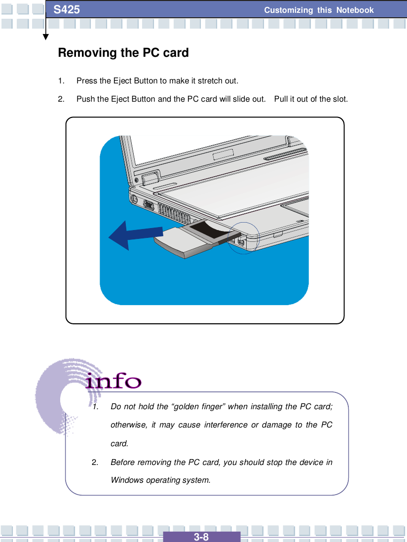   3-8 Customizing this Notebook S425 Removing the PC card 1. Press the Eject Button to make it stretch out. 2. Push the Eject Button and the PC card will slide out.  Pull it out of the slot.                      1. Do not hold the “golden finger” when installing the PC card; otherwise, it may cause interference or damage to the PC card. 2.  Before removing the PC card, you should stop the device in Windows operating system. 