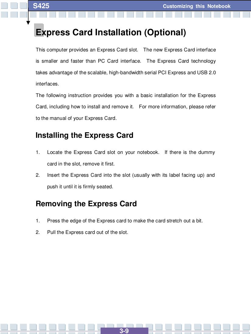   3-9 Customizing this Notebook S425 Express Card Installation (Optional) This computer provides an Express Card slot.  The new Express Card interface is smaller and faster than PC Card interface.  The Express Card technology takes advantage of the scalable, high-bandwidth serial PCI Express and USB 2.0 interfaces.  The following instruction provides you with a basic installation for the Express Card, including how to install and remove it.  For more information, please refer to the manual of your Express Card. Installing the Express Card 1. Locate the Express Card slot on your notebook.  If there is the dummy card in the slot, remove it first. 2. Insert the Express Card into the slot (usually with its label facing up) and push it until it is firmly seated. Removing the Express Card  1. Press the edge of the Express card to make the card stretch out a bit. 2. Pull the Express card out of the slot.      