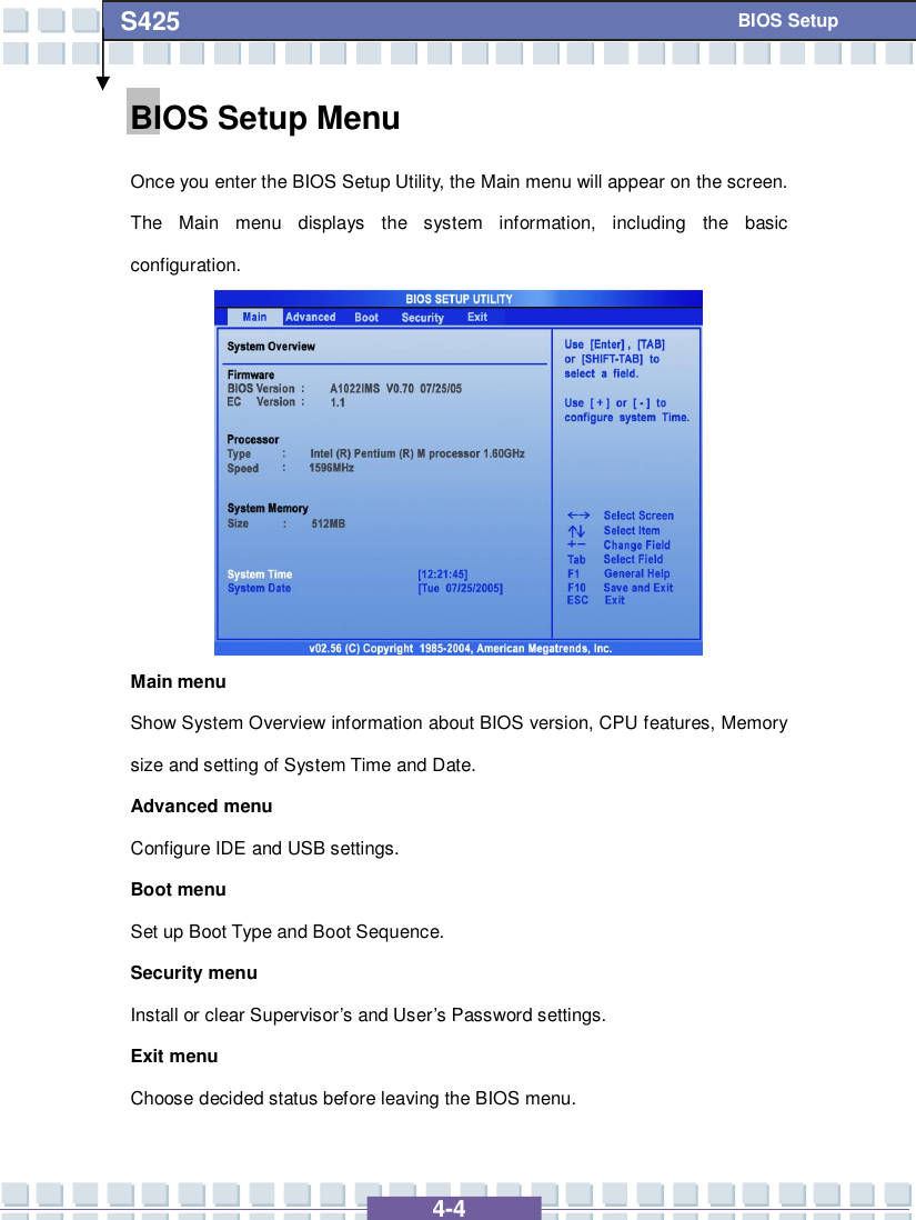   4-4 S425   BIOS Setup BIOS Setup Menu Once you enter the BIOS Setup Utility, the Main menu will appear on the screen.  The Main menu displays the system information, including the basic configuration.          Main menu Show System Overview information about BIOS version, CPU features, Memory size and setting of System Time and Date. Advanced menu Configure IDE and USB settings. Boot menu Set up Boot Type and Boot Sequence. Security menu Install or clear Supervisor’s and User’s Password settings. Exit menu Choose decided status before leaving the BIOS menu. 