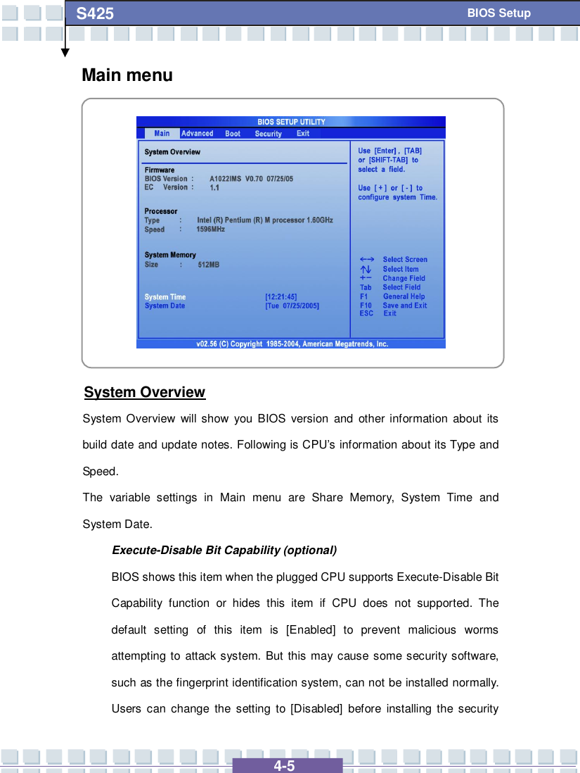   4-5 S425   BIOS Setup Main menu           System Overview System Overview will show you BIOS version and other information about its build date and update notes. Following is CPU’s information about its Type and Speed. The variable settings in Main menu are Share Memory, System Time and System Date. Execute-Disable Bit Capability (optional) BIOS shows this item when the plugged CPU supports Execute-Disable Bit Capability function or hides this item if CPU does not supported. The default setting of this item is [Enabled] to prevent malicious worms attempting to attack system. But this may cause some security software, such as the fingerprint identification system, can not be installed normally. Users can change the setting to [Disabled] before installing the security 