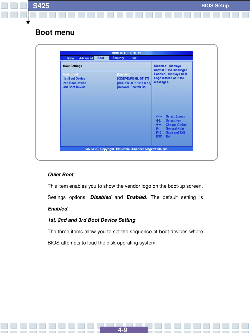   4-9 S425   BIOS Setup Boot menu            Quiet Boot This item enables you to show the vendor logo on the boot-up screen.  Settings options:  Disabled and  Enabled. The default setting is Enabled. 1st, 2nd and 3rd Boot Device Setting The three items allow you to set the sequence of boot devices where BIOS attempts to load the disk operating system.      