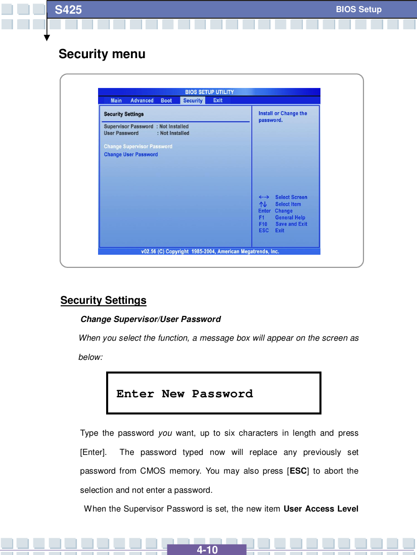   4-10 S425   BIOS Setup Security menu            Security Settings Change Supervisor/User Password When you select the function, a message box will appear on the screen as below:    Type the password  you want, up to six characters in length and press [Enter].  The password typed now will replace any previously set password from CMOS memory. You may also press [ESC] to abort the selection and not enter a password.  When the Supervisor Password is set, the new item User Access Level Enter New Password 