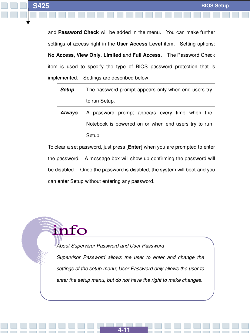   4-11 S425   BIOS Setup and Password Check will be added in the menu.  You can make further settings of access right in the User Access Level item.  Setting options: No Access, View Only, Limited and Full Access.  The Password Check item is used to specify the type of BIOS password protection that is implemented.  Settings are described below: Setup  The password prompt appears only when end users try to run Setup. Always A password prompt appears every time when the Notebook is powered on or when end users try to run Setup. To clear a set password, just press [Enter] when you are prompted to enter the password.  A message box will show up confirming the password will be disabled.  Once the password is disabled, the system will boot and you can enter Setup without entering any password.           About Supervisor Password and User Password Supervisor Password allows the user to enter and change the settings of the setup menu; User Password only allows the user to enter the setup menu, but do not have the right to make changes.  
