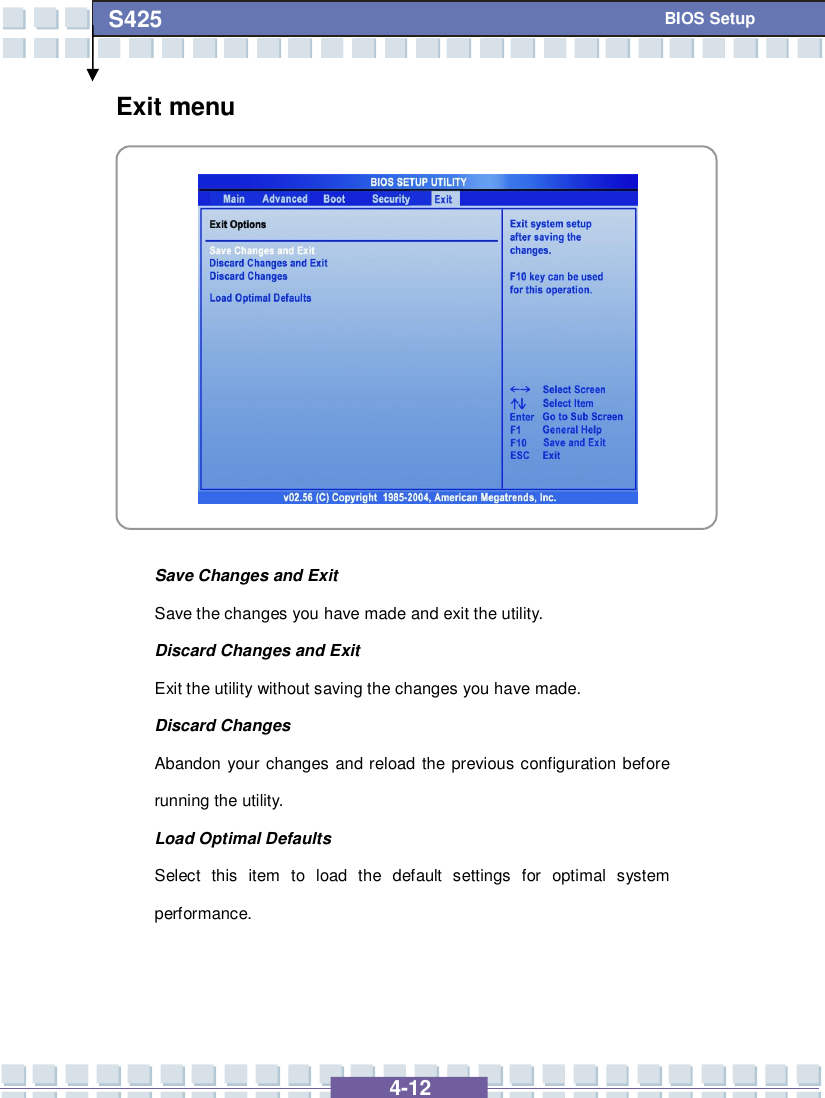   4-12 S425   BIOS Setup Exit menu            Save Changes and Exit Save the changes you have made and exit the utility. Discard Changes and Exit Exit the utility without saving the changes you have made. Discard Changes Abandon your changes and reload the previous configuration before running the utility. Load Optimal Defaults Select this item to load the default settings for optimal system performance.    