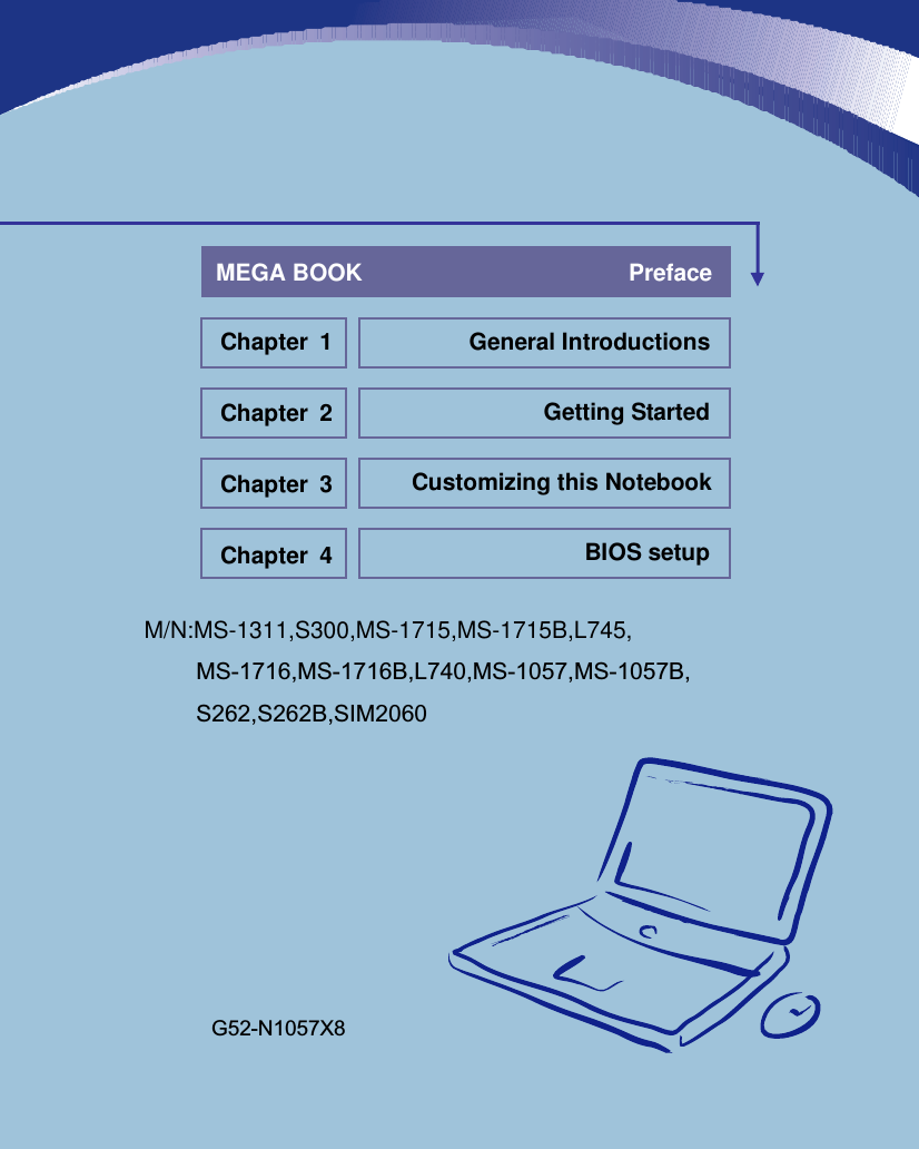                    M/N:MS-1311,S300,MS-1715,MS-1715B,L745,          MS-1716,MS-1716B,L740,MS-1057,MS-1057B,          S262,S262B,SIM2060      General Introductions Chapter 1 Getting Started Chapter 2 Customizing this Notebook Chapter 3 BIOS setup Chapter 4 MEGA BOOK                                         Preface G52-N1057X8 