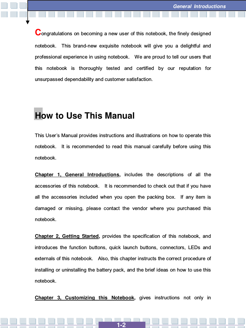   1-2  General Introductions Congratulations on becoming a new user of this notebook, the finely designed notebook.  This brand-new exquisite notebook will give you a delightful and professional experience in using notebook.  We are proud to tell our users that this notebook is thoroughly tested and certified by our reputation for unsurpassed dependability and customer satisfaction.  How to Use This Manual This User’s Manual provides instructions and illustrations on how to operate this notebook.  It is recommended to read this manual carefully before using this notebook.     Chapter 1, General Introductions, includes the descriptions of all the accessories of this notebook.  It is recommended to check out that if you have all the accessories included when you open the packing box.  If any item is damaged or missing, please contact the vendor where you purchased this notebook. Chapter 2, Getting Started, provides the specification of this notebook, and introduces the function buttons, quick launch buttons, connectors, LEDs and externals of this notebook.  Also, this chapter instructs the correct procedure of installing or uninstalling the battery pack, and the brief ideas on how to use this notebook. Chapter 3, Customizing this Notebook,  gives instructions not only in 