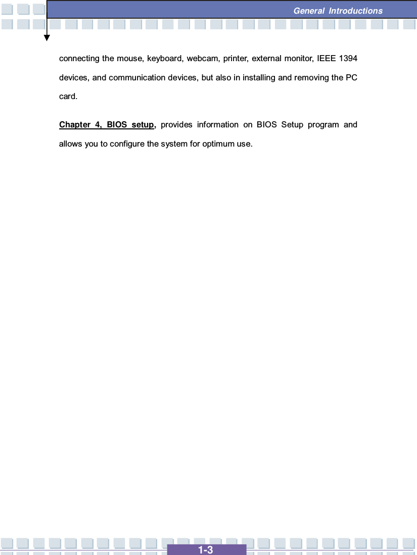   1-3  General Introductions connecting the mouse, keyboard, webcam, printer, external monitor, IEEE 1394 devices, and communication devices, but also in installing and removing the PC card. Chapter 4, BIOS setup,  provides information on BIOS Setup program and allows you to configure the system for optimum use.            