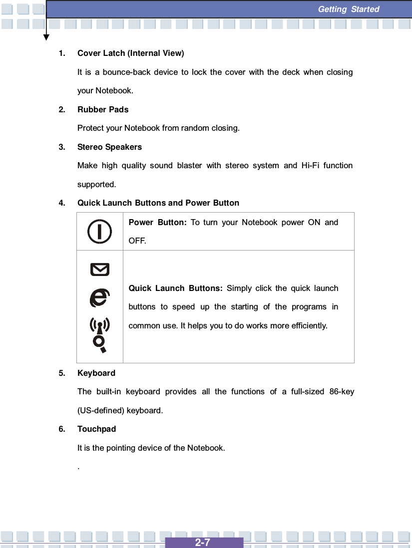   2-7  Getting Started 1. Cover Latch (Internal View) It is a bounce-back device to lock the cover with the deck when closing your Notebook. 2. Rubber Pads Protect your Notebook from random closing. 3. Stereo Speakers Make high quality sound blaster with stereo system and Hi-Fi function supported. 4. Quick Launch Buttons and Power Button  Power Button:  To turn your Notebook power ON and OFF.     Quick Launch Buttons: Simply click the quick launch buttons to speed up the starting of the programs in common use. It helps you to do works more efficiently. 5. Keyboard The built-in keyboard provides all the functions of a full-sized 86-key (US-defined) keyboard.   6. Touchpad It is the pointing device of the Notebook. . 