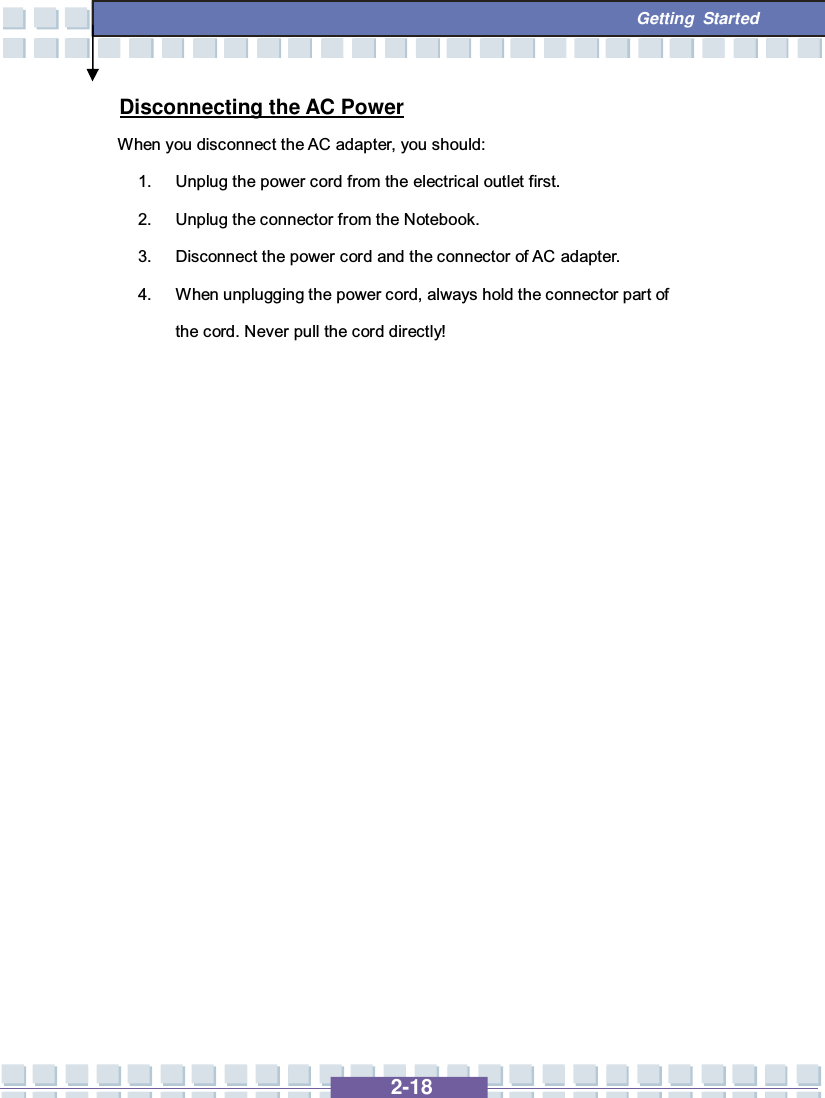   2-18  Getting Started Disconnecting the AC Power When you disconnect the AC adapter, you should: 1. Unplug the power cord from the electrical outlet first. 2. Unplug the connector from the Notebook. 3. Disconnect the power cord and the connector of AC adapter. 4. When unplugging the power cord, always hold the connector part of the cord. Never pull the cord directly!                 