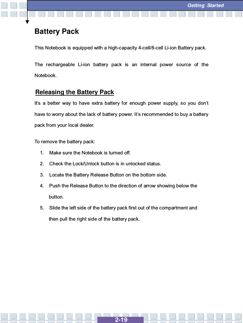   2-19  Getting Started Battery Pack This Notebook is equipped with a high-capacity 4-cell/8-cell Li-ion Battery pack. The rechargeable Li-ion battery pack is an internal power source of the Notebook.   Releasing the Battery Pack It’s a better way to have extra battery for enough power supply, so you don’t have to worry about the lack of battery power. It’s recommended to buy a battery pack from your local dealer. To remove the battery pack:  1. Make sure the Notebook is turned off. 2. Check the Lock/Unlock button is in unlocked status. 3. Locate the Battery Release Button on the bottom side. 4. Push the Release Button to the direction of arrow showing below the button. 5. Slide the left side of the battery pack first out of the compartment and then pull the right side of the battery pack.        