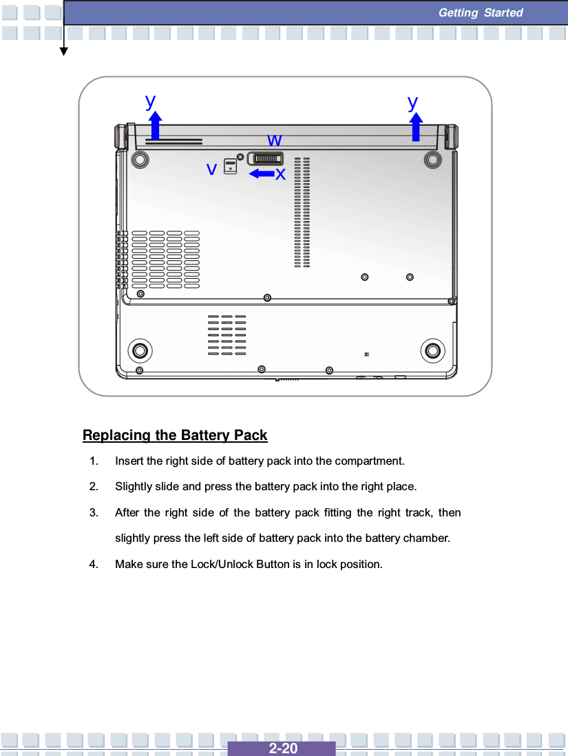   2-20  Getting Started               Replacing the Battery Pack 1. Insert the right side of battery pack into the compartment. 2. Slightly slide and press the battery pack into the right place. 3. After the right side of the battery pack fitting the right track, then slightly press the left side of battery pack into the battery chamber. 4. Make sure the Lock/Unlock Button is in lock position.      w x v y y 