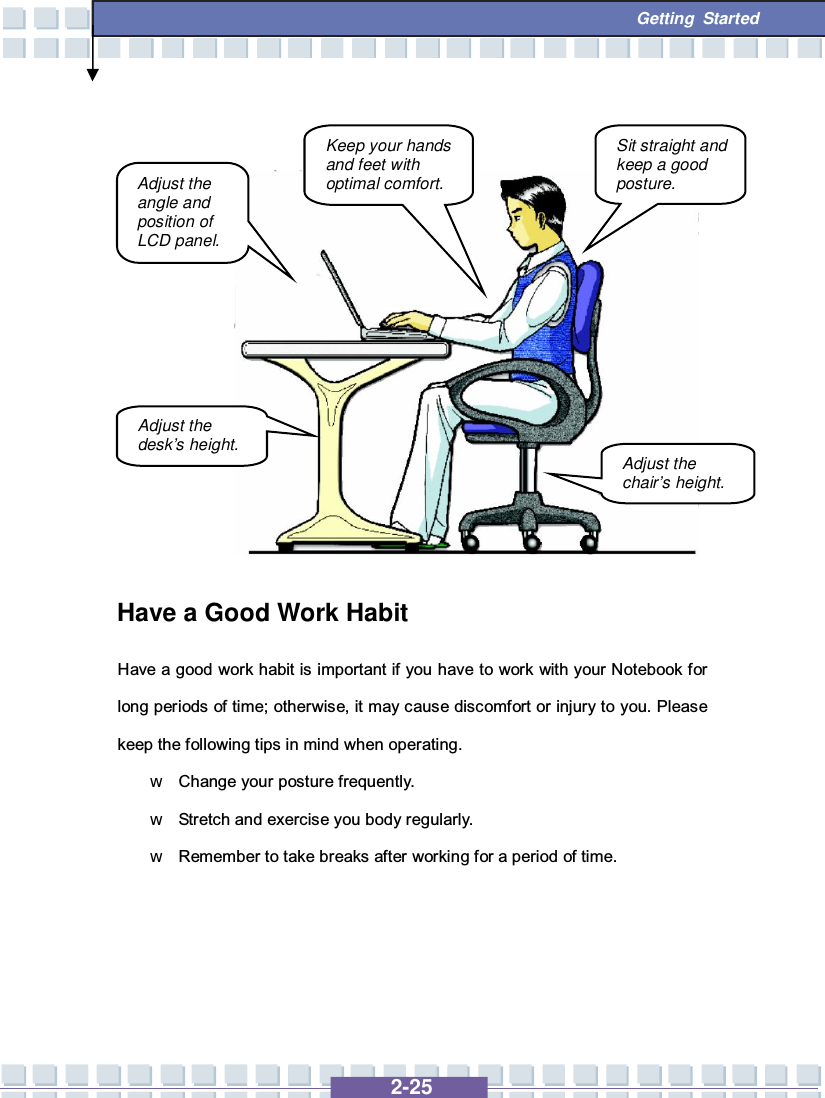   2-25  Getting Started              Have a Good Work Habit Have a good work habit is important if you have to work with your Notebook for long periods of time; otherwise, it may cause discomfort or injury to you. Please keep the following tips in mind when operating. w Change your posture frequently. w Stretch and exercise you body regularly. w Remember to take breaks after working for a period of time.    Adjust the angle and position of LCD panel. Adjust the desk’s height. Keep your hands and feet with optimal comfort. Sit straight and keep a good posture. Adjust the chair’s height. 