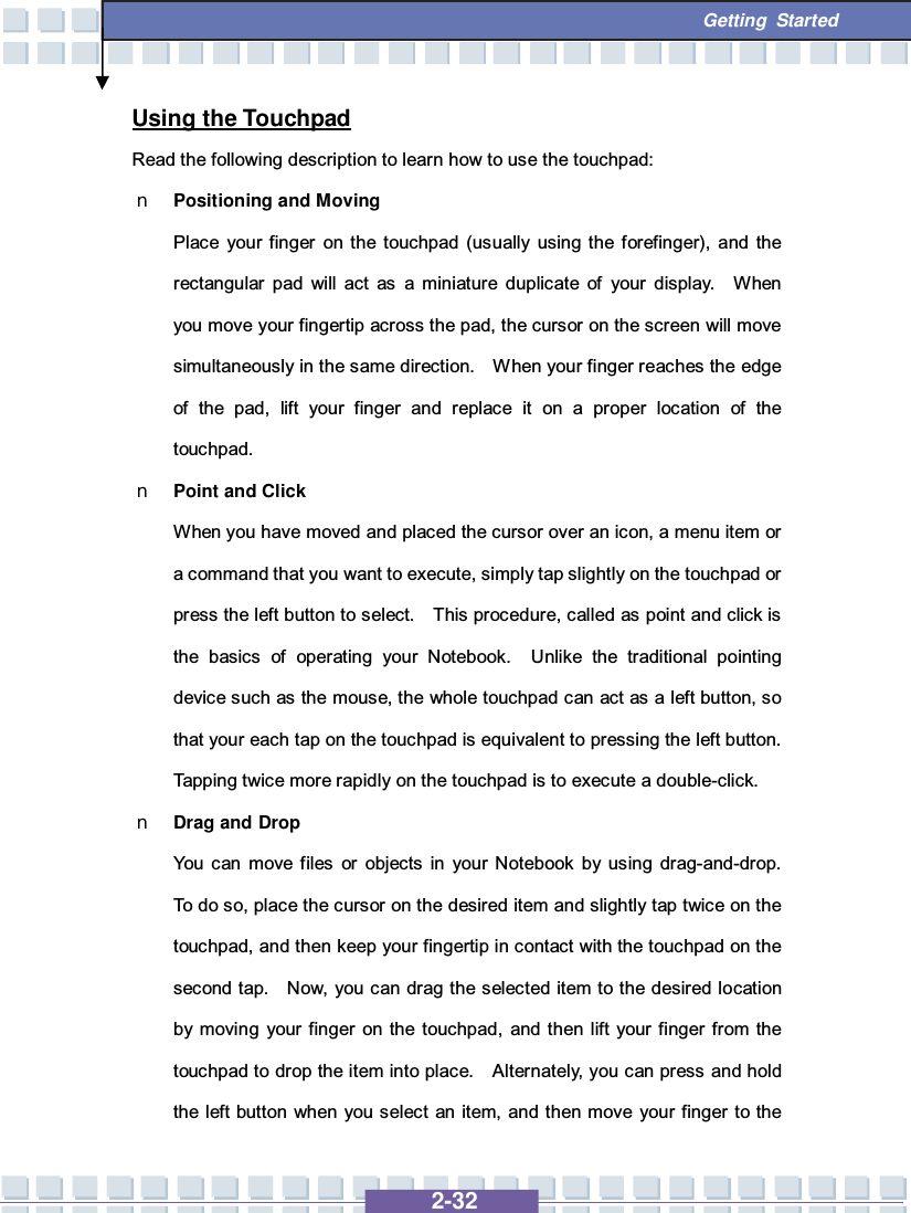   2-32  Getting Started Using the Touchpad Read the following description to learn how to use the touchpad: n Positioning and Moving Place your finger on the touchpad (usually using the forefinger), and the rectangular pad will act as a miniature duplicate of your display.  When you move your fingertip across the pad, the cursor on the screen will move simultaneously in the same direction.  When your finger reaches the edge of the pad, lift your finger and replace it on a proper location of the touchpad. n Point and Click When you have moved and placed the cursor over an icon, a menu item or a command that you want to execute, simply tap slightly on the touchpad or press the left button to select.  This procedure, called as point and click is the basics of operating your Notebook.  Unlike the traditional pointing device such as the mouse, the whole touchpad can act as a left button, so that your each tap on the touchpad is equivalent to pressing the left button.  Tapping twice more rapidly on the touchpad is to execute a double-click.  n Drag and Drop You can move files or objects in your Notebook by using drag-and-drop.  To do so, place the cursor on the desired item and slightly tap twice on the touchpad, and then keep your fingertip in contact with the touchpad on the second tap.  Now, you can drag the selected item to the desired location by moving your finger on the touchpad, and then lift your finger from the touchpad to drop the item into place.  Alternately, you can press and hold the left button when you select an item, and then move your finger to the 