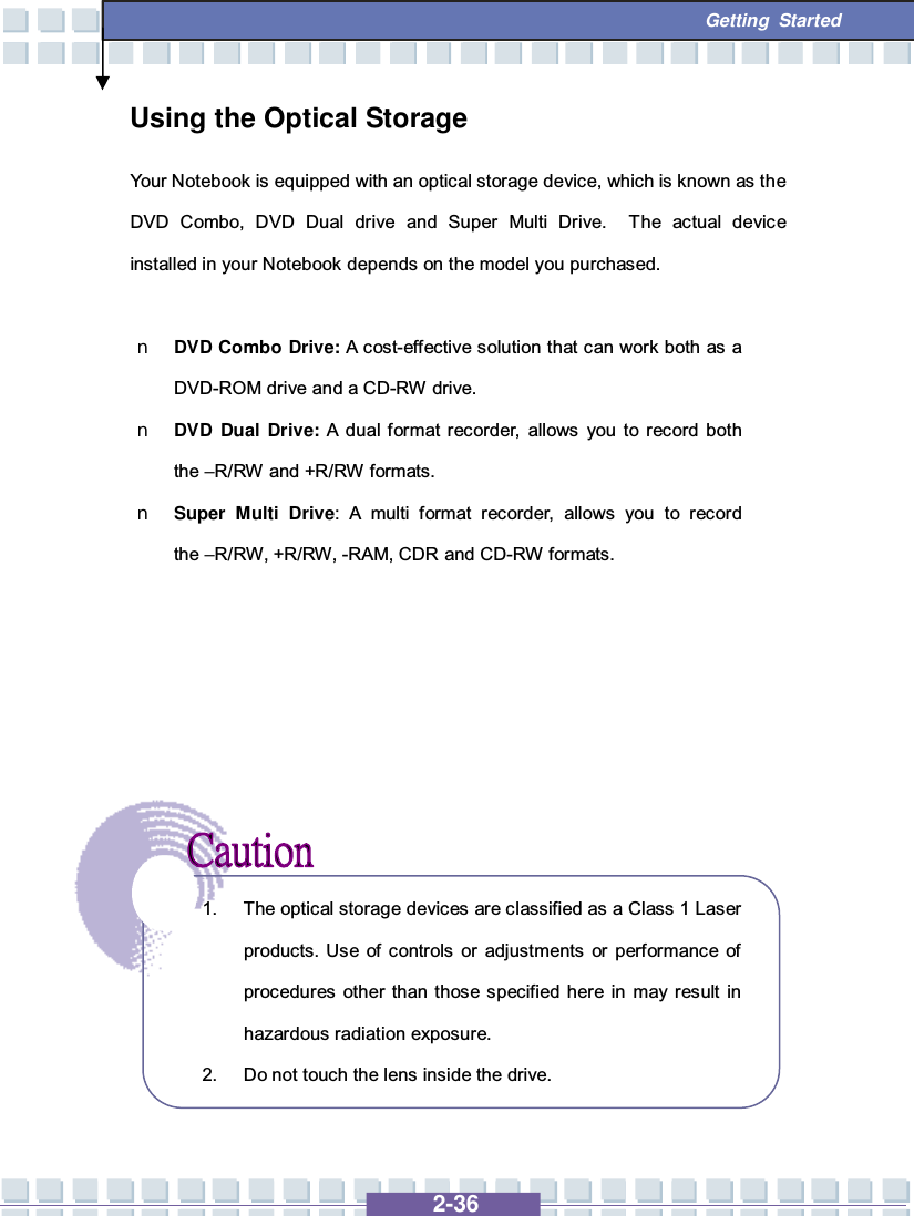   2-36  Getting Started Using the Optical Storage Your Notebook is equipped with an optical storage device, which is known as the DVD Combo, DVD Dual drive and Super Multi Drive.  The actual device installed in your Notebook depends on the model you purchased.  n DVD Combo Drive: A cost-effective solution that can work both as a DVD-ROM drive and a CD-RW drive. n DVD Dual Drive: A dual format recorder, allows you to record both the –R/RW and +R/RW formats. n Super Multi Drive: A multi format recorder, allows you to record the –R/RW, +R/RW, -RAM, CDR and CD-RW formats.              1. The optical storage devices are classified as a Class 1 Laser products. Use of controls or adjustments or performance of procedures other than those specified here in may result in hazardous radiation exposure. 2. Do not touch the lens inside the drive. 