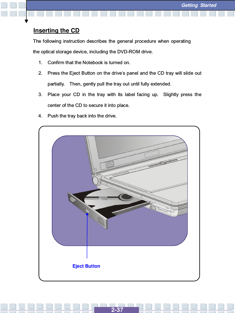   2-37  Getting Started Eject Button Inserting the CD The following instruction describes the general procedure when operating the optical storage device, including the DVD-ROM drive. 1. Confirm that the Notebook is turned on. 2. Press the Eject Button on the drive’s panel and the CD tray will slide out partially.  Then, gently pull the tray out until fully extended. 3. Place your CD in the tray with its label facing up.  Slightly press the center of the CD to secure it into place. 4. Push the tray back into the drive.                 