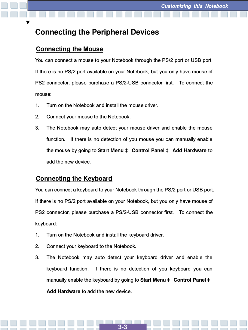   3-3 Customizing this Notebook  Connecting the Peripheral Devices Connecting the Mouse You can connect a mouse to your Notebook through the PS/2 port or USB port.  If there is no PS/2 port available on your Notebook, but you only have mouse of PS2 connector, please purchase a PS/2-USB connector first.  To connect the mouse: 1. Turn on the Notebook and install the mouse driver. 2. Connect your mouse to the Notebook. 3. The Notebook may auto detect your mouse driver and enable the mouse function.  If there is no detection of you mouse you can manually enable the mouse by going to Start Menu à Control Panel à Add Hardware to add the new device. Connecting the Keyboard You can connect a keyboard to your Notebook through the PS/2 port or USB port.  If there is no PS/2 port available on your Notebook, but you only have mouse of PS2 connector, please purchase a PS/2-USB connector first.  To connect the keyboard: 1. Turn on the Notebook and install the keyboard driver. 2. Connect your keyboard to the Notebook. 3. The Notebook may auto detect your keyboard driver and enable the keyboard function.  If there is no detection of you keyboard you can manually enable the keyboard by going to Start Menu à Control Panel à Add Hardware to add the new device. 