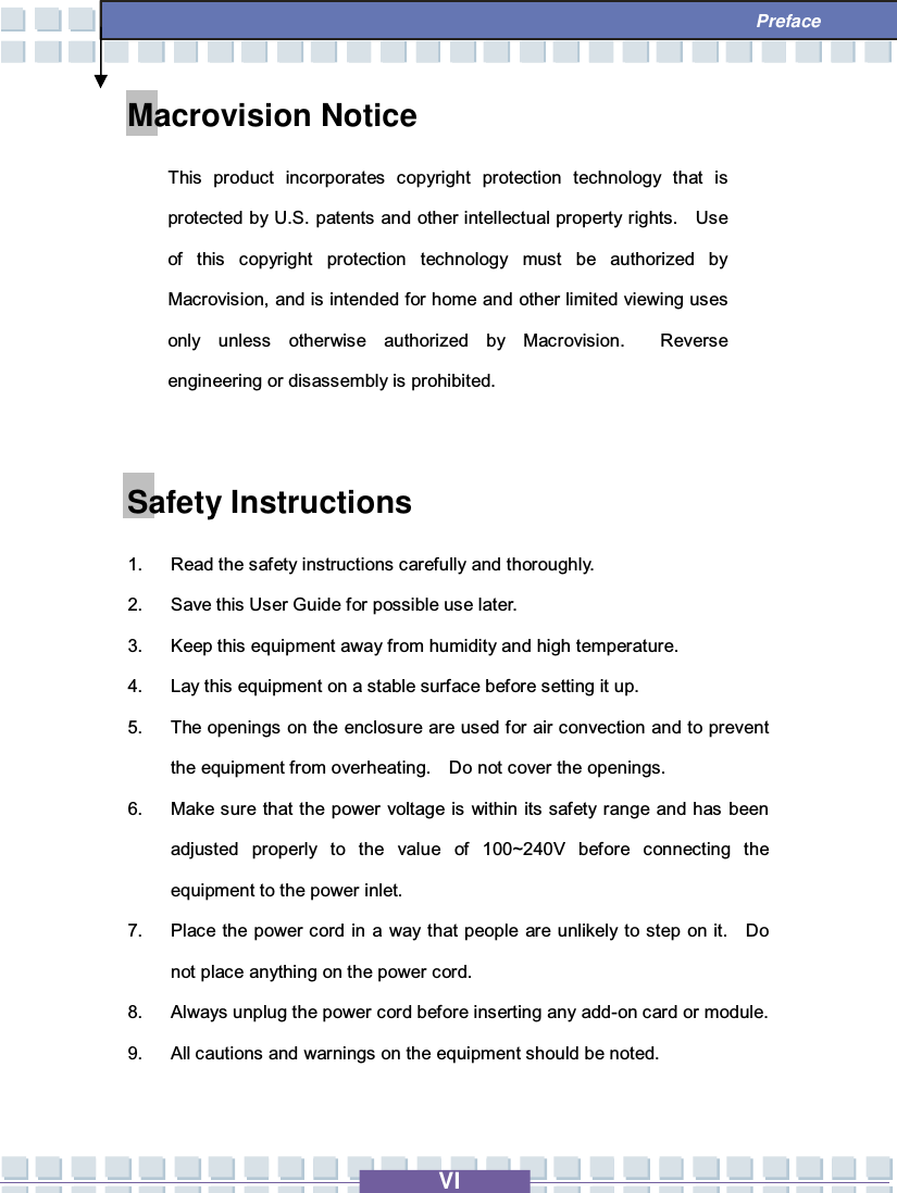   VI  Preface Macrovision Notice This product incorporates copyright protection technology that is protected by U.S. patents and other intellectual property rights.  Use of this copyright protection technology must be authorized by Macrovision, and is intended for home and other limited viewing uses only unless otherwise authorized by Macrovision.  Reverse engineering or disassembly is prohibited.  Safety Instructions 1. Read the safety instructions carefully and thoroughly. 2. Save this User Guide for possible use later. 3. Keep this equipment away from humidity and high temperature. 4. Lay this equipment on a stable surface before setting it up. 5. The openings on the enclosure are used for air convection and to prevent the equipment from overheating.  Do not cover the openings. 6. Make sure that the power voltage is within its safety range and has been adjusted properly to the value of 100~240V before connecting the equipment to the power inlet. 7. Place the power cord in a way that people are unlikely to step on it.  Do not place anything on the power cord. 8. Always unplug the power cord before inserting any add-on card or module. 9. All cautions and warnings on the equipment should be noted. 