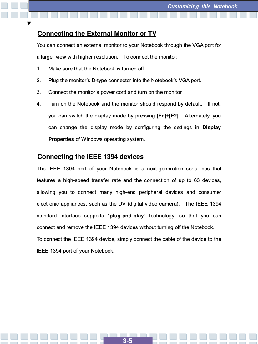   3-5 Customizing this Notebook  Connecting the External Monitor or TV You can connect an external monitor to your Notebook through the VGA port for a larger view with higher resolution.  To connect the monitor: 1. Make sure that the Notebook is turned off. 2. Plug the monitor’s D-type connector into the Notebook’s VGA port. 3. Connect the monitor’s power cord and turn on the monitor. 4. Turn on the Notebook and the monitor should respond by default.  If not, you can switch the display mode by pressing [Fn]+[F2].  Alternately, you can change the display mode by configuring the settings in  Display Properties of Windows operating system. Connecting the IEEE 1394 devices The IEEE 1394 port of your Notebook is a next-generation serial bus that features a high-speed transfer rate and the connection of up to 63 devices, allowing you to connect many high-end peripheral devices and consumer electronic appliances, such as the DV (digital video camera).  The IEEE 1394 standard interface supports  “plug-and-play” technology, so that you can connect and remove the IEEE 1394 devices without turning off the Notebook. To connect the IEEE 1394 device, simply connect the cable of the device to the IEEE 1394 port of your Notebook.      