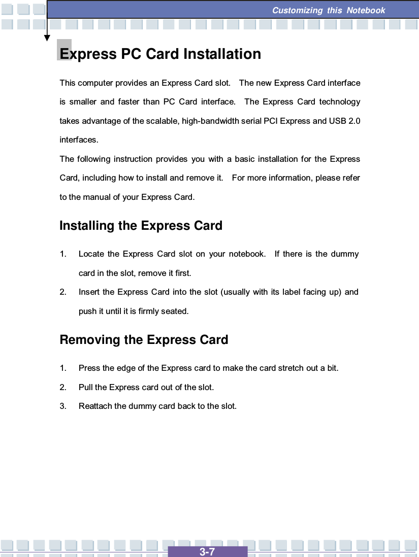   3-7 Customizing this Notebook  Express PC Card Installation This computer provides an Express Card slot.  The new Express Card interface is smaller and faster than PC Card interface.  The Express Card technology takes advantage of the scalable, high-bandwidth serial PCI Express and USB 2.0 interfaces.  The following instruction provides you with a basic installation for the Express Card, including how to install and remove it.  For more information, please refer to the manual of your Express Card. Installing the Express Card 1. Locate the Express Card slot on your notebook.  If there is the dummy card in the slot, remove it first. 2. Insert the Express Card into the slot (usually with its label facing up) and push it until it is firmly seated. Removing the Express Card  1. Press the edge of the Express card to make the card stretch out a bit. 2. Pull the Express card out of the slot. 3. Reattach the dummy card back to the slot.      