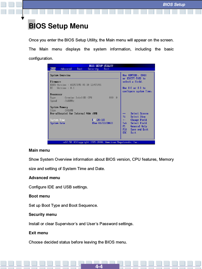   4-4  BIOS Setup BIOS Setup Menu Once you enter the BIOS Setup Utility, the Main menu will appear on the screen.  The Main menu displays the system information, including the basic configuration.          Main menu Show System Overview information about BIOS version, CPU features, Memory size and setting of System Time and Date. Advanced menu Configure IDE and USB settings. Boot menu Set up Boot Type and Boot Sequence. Security menu Install or clear Supervisor’s and User’s Password settings. Exit menu Choose decided status before leaving the BIOS menu. 