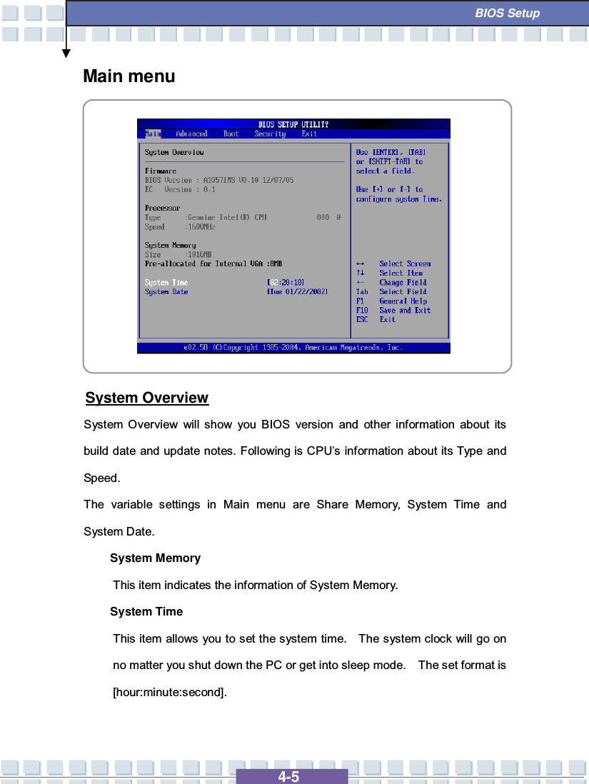   4-5  BIOS Setup Main menu           System Overview System Overview will show you BIOS version and other information about its build date and update notes. Following is CPU’s information about its Type and Speed. The variable settings in Main menu are Share Memory, System Time and System Date. System Memory  This item indicates the information of System Memory. System Time This item allows you to set the system time.  The system clock will go on no matter you shut down the PC or get into sleep mode.  The set format is [hour:minute:second].  