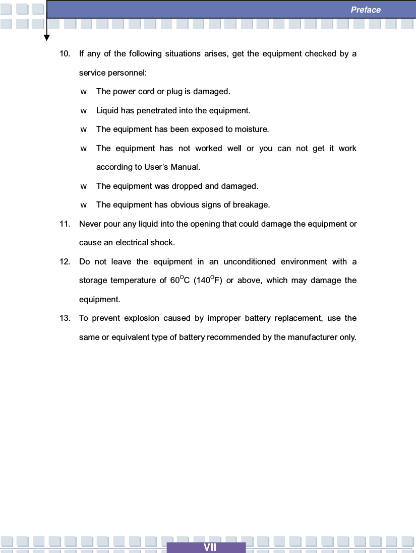   VII  Preface 10. If any of the following situations arises, get the equipment checked by a service personnel: w The power cord or plug is damaged. w Liquid has penetrated into the equipment. w The equipment has been exposed to moisture. w The equipment has not worked well or you can not get it work according to User’s Manual. w The equipment was dropped and damaged. w The equipment has obvious signs of breakage. 11. Never pour any liquid into the opening that could damage the equipment or cause an electrical shock. 12. Do not leave the equipment in an unconditioned environment with a storage temperature of 60OC (140OF) or above, which may damage the equipment. 13. To prevent explosion caused by improper battery replacement, use the same or equivalent type of battery recommended by the manufacturer only.          